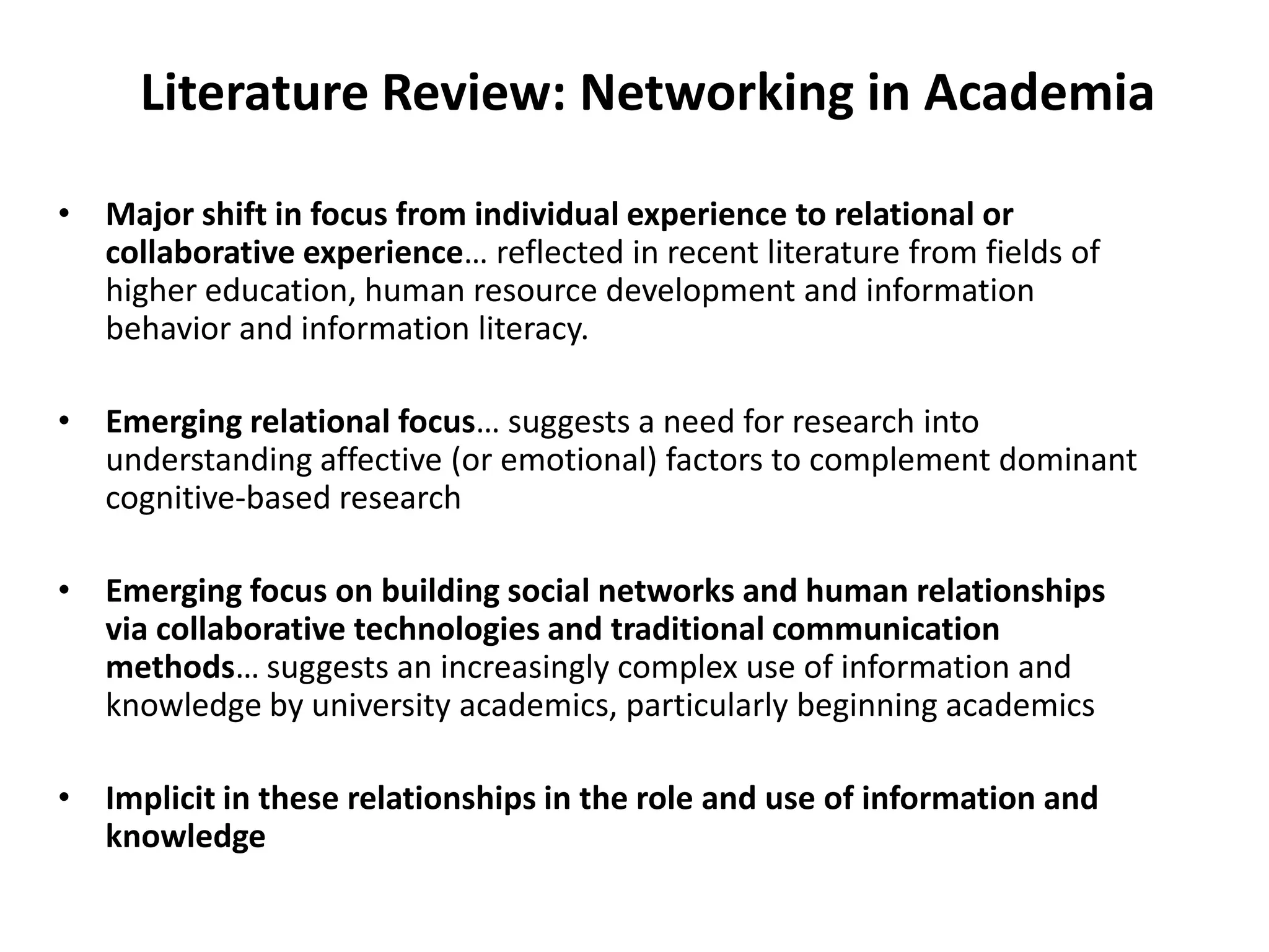 Literature Review: Networking in AcademiaMajor shift in focus from individual experience to relational or collaborative experience… reflected in recent literature from fields of higher education, human resource development and information behavior and information literacy. Emerging relational focus… suggests a need for research into understanding affective (or emotional) factors to complement dominant cognitive-based researchEmerging focus on building social networks and human relationships via collaborative technologies and traditional communication methods… suggests an increasingly complex use of information and knowledge by university academics, particularly beginning academicsImplicit in these relationships in the role and use of information and knowledge