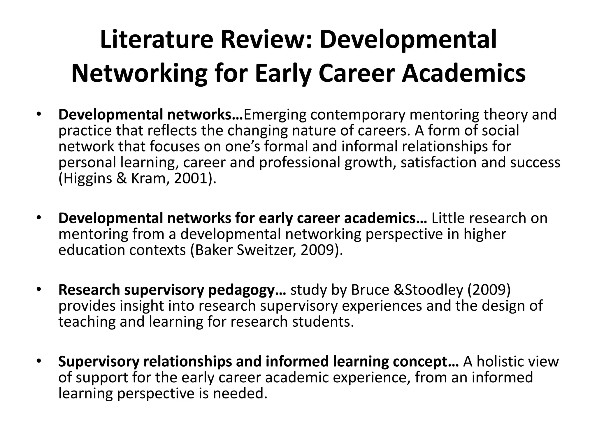 Literature Review: Developmental Networking for Early Career AcademicsDevelopmental networks…Emerging contemporary mentoring theory and practice that reflects the changing nature of careers. A form of social network that focuses on one’s formal and informal relationships for personal learning, career and professional growth, satisfaction and success (Higgins & Kram, 2001). Developmental networks for early career academics… Little research on mentoring from a developmental networking perspective in higher education contexts (Baker Sweitzer, 2009). Research supervisory pedagogy… study by Bruce & Stoodley (2009) provides insight into research supervisory experiences and the design of teaching and learning for research students. Supervisory relationships and informed learning concept… A holistic view of support for the early career academic experience, from an informed learning perspective is needed. 