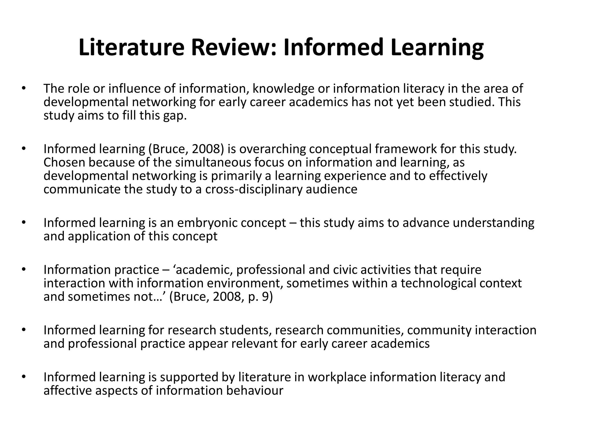 Literature Review: Informed LearningThe role or influence of information, knowledge or information literacy in the area of developmental networking for early career academics has not yet been studied. This study aims to fill this gap.Informed learning (Bruce, 2008) is overarching conceptual framework for this study. Chosen because of the simultaneous focus on information and learning, as developmental networking is primarily a learning experience and to effectively communicate the study to a cross-disciplinary audienceInformed learning is an embryonic concept – this study aims to advance understanding and application of this conceptInformation practice – ‘academic, professional and civic activities that require interaction with information environment, sometimes within a technological context and sometimes not…’ (Bruce, 2008, p. 9)Informed learning for research students, research communities, community interaction and professional practice appear relevant for early career academicsInformed learning is supported by literature in workplace information literacy and affective aspects of information behaviour