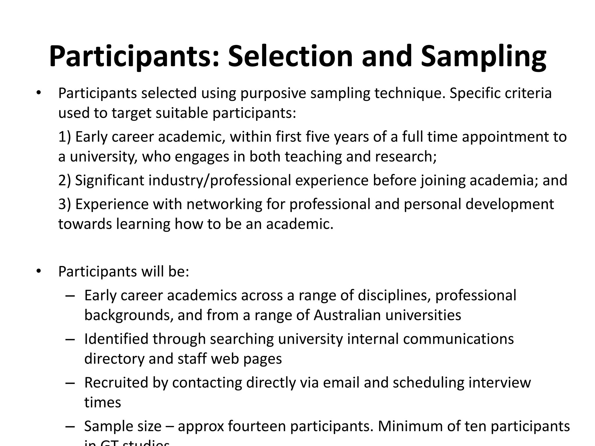 Participants: Selection and SamplingParticipants selected using purposive sampling technique. Specific criteria used to target suitable participants:	1) Early career academic, within first five years of a full time appointment to a university, who engages in both teaching and research;	2) Significant industry/professional experience before joining academia; and	3) Experience with networking for professional and personal development towards learning how to be an academic.Participants will be:Early career academics across a range of disciplines, professional backgrounds, and from a range of Australian universitiesIdentified through searching university internal communications directory and staff web pagesRecruited by contacting directly via email and scheduling interview timesSample size – approx fourteen participants. Minimum of ten participants in GT studies.