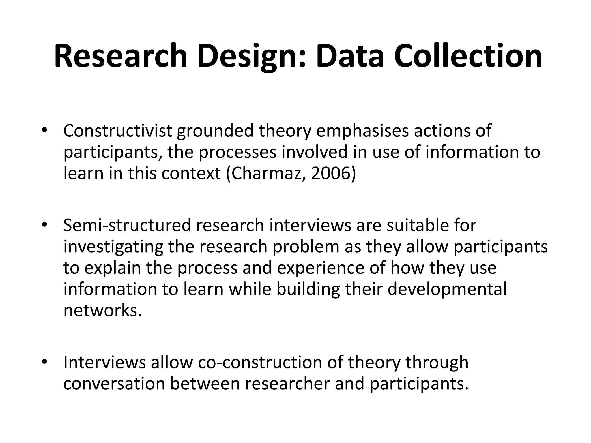 Research Design: Data CollectionConstructivist grounded theory emphasises actions of participants, the processes involved in use of information to learn in this context (Charmaz, 2006)Semi-structured research interviews are suitable for investigating the research problem as they allow participants to explain the process and experience of how they use information to learn while building their developmental networks.Interviews allow co-construction of theory through conversation between researcher and participants.