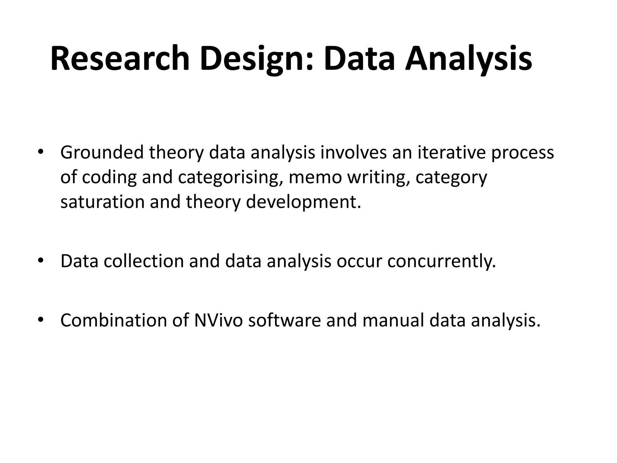 Research Design: Data Analysis Grounded theory data analysis involves an iterative process of coding and categorising, memo writing, category saturation and theory development.Data collection and data analysis occur concurrently.Combination of NVivo software and manual data analysis.