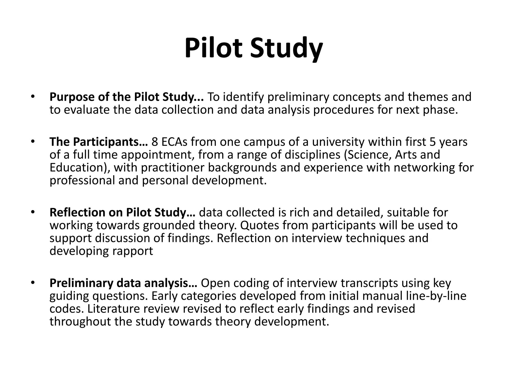 Pilot StudyPurpose of the Pilot Study... To identify preliminary concepts and themes and to evaluate the data collection and data analysis procedures for next phase. The Participants… 8 ECAs from one campus of a university within first 5 years of a full time appointment, from a range of disciplines (Science, Arts and Education), with practitioner backgrounds and experience with networking for professional and personal development.Reflection on Pilot Study… data collected is rich and detailed, suitable for working towards grounded theory. Quotes from participants will be used to support discussion of findings. Reflection on interview techniques and developing rapportPreliminary data analysis… Open coding of interview transcripts using key guiding questions. Early categories developed from initial manual line-by-line codes. Literature review revised to reflect early findings and revised throughout the study towards theory development.