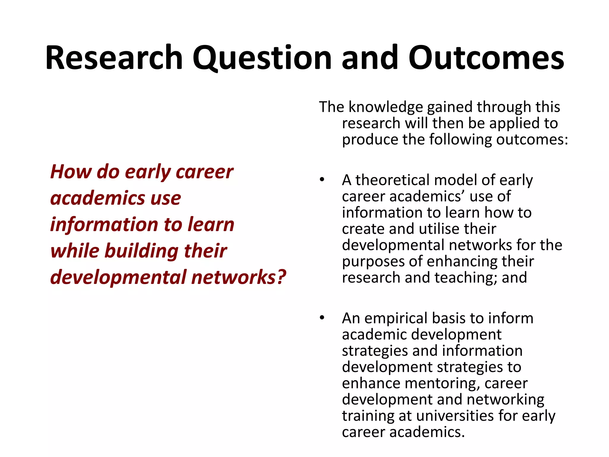 Research Question and OutcomesThe knowledge gained through this research will then be applied to produce the following outcomes: A theoretical model of early career academics’ use of information to learn how to create and utilise their developmental networks for the purposes of enhancing their research and teaching; and An empirical basis to inform academic development strategies and information development strategies to enhance mentoring, career development and networking training at universities for early career academics.How do early career academics use information to learn while building their developmental networks?