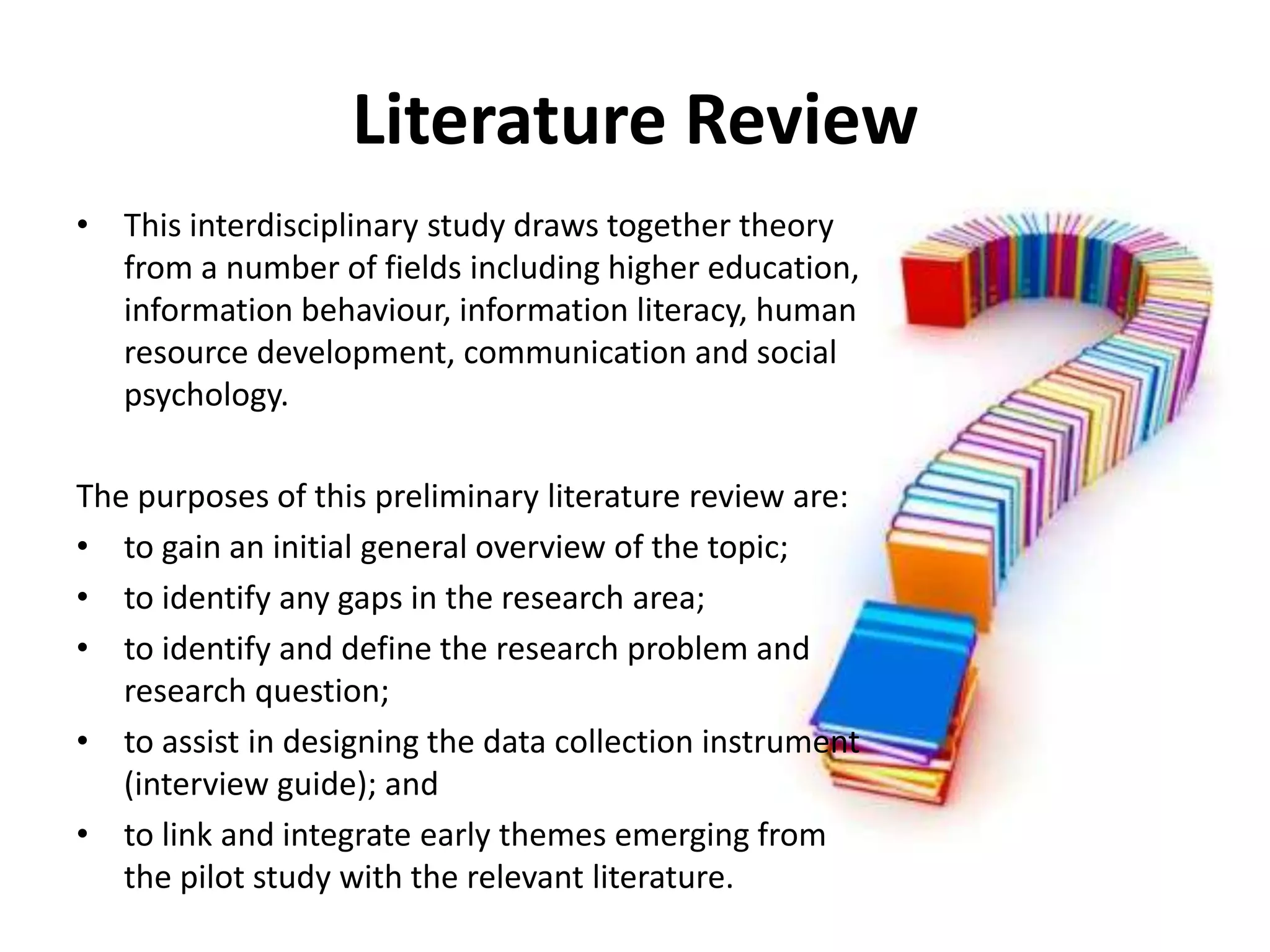 Literature ReviewThis interdisciplinary study draws together theory from a number of fields including higher education, information behaviour, information literacy, human resource development, communication and social psychology. The purposes of this preliminary literature review are:to gain an initial general overview of the topic;to identify any gaps in the research area;to identify and define the research problem and research question; to assist in designing the data collection instrument (interview guide); andto link and integrate early themes emerging from the pilot study with the relevant literature.