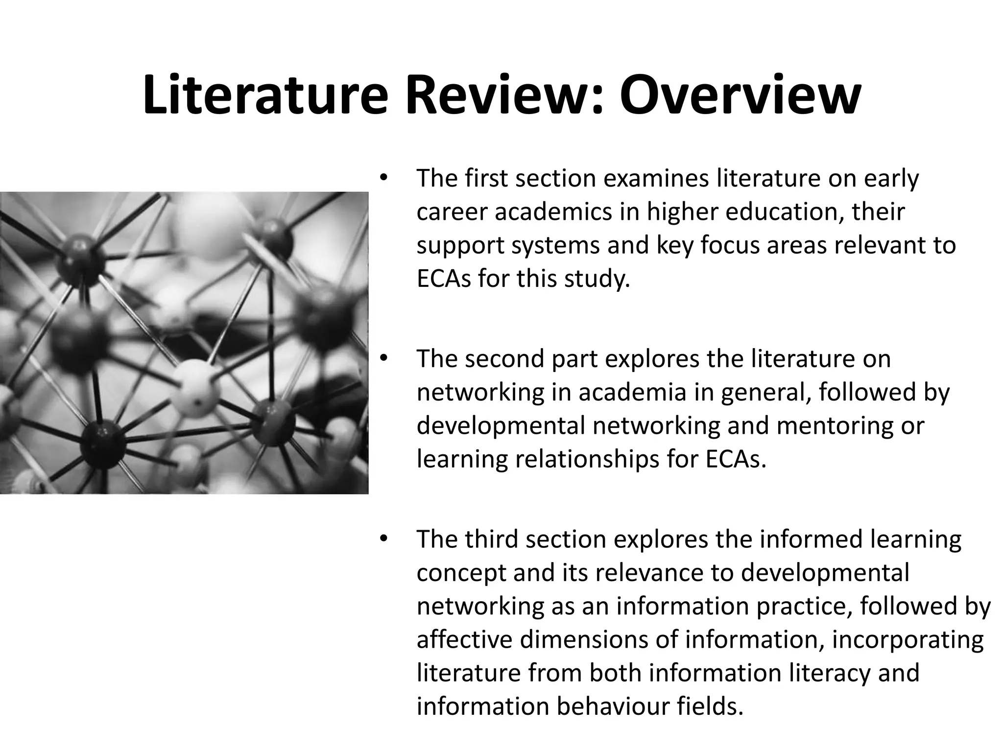 Literature Review: OverviewThe first section examines literature on early career academics in higher education, their support systems and key focus areas relevant to ECAs for this study.  The second part explores the literature on networking in academia in general, followed by developmental networking and mentoring or learning relationships for ECAs. The third section explores the informed learning concept and its relevance to developmental networking as an information practice, followed by affective dimensions of information, incorporating literature from both information literacy and information behaviour fields. 