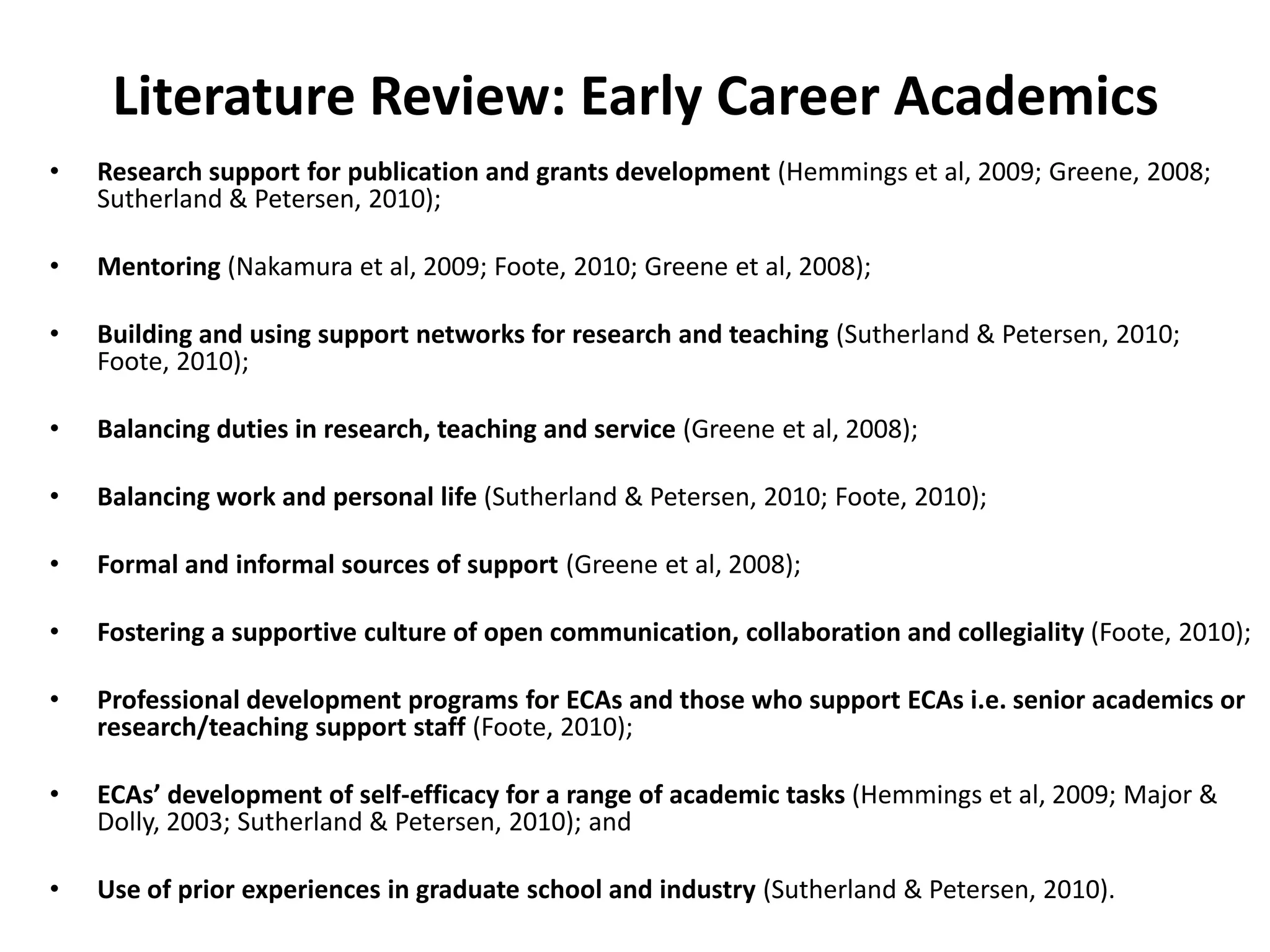 Literature Review: Early Career AcademicsResearch support for publication and grants development (Hemmings et al, 2009; Greene, 2008; Sutherland & Petersen, 2010);Mentoring (Nakamura et al, 2009; Foote, 2010; Greene et al, 2008);Building and using support networks for research and teaching (Sutherland & Petersen, 2010; Foote, 2010);Balancing duties in research, teaching and service (Greene et al, 2008);Balancing work and personal life (Sutherland & Petersen, 2010; Foote, 2010);Formal and informal sources of support (Greene et al, 2008);Fostering a supportive culture of open communication, collaboration and collegiality (Foote, 2010);Professional development programs for ECAs and those who support ECAs i.e. senior academics or research/teaching support staff (Foote, 2010);ECAs’ development of self-efficacy for a range of academic tasks (Hemmings et al, 2009; Major & Dolly, 2003; Sutherland & Petersen, 2010); andUse of prior experiences in graduate school and industry (Sutherland & Petersen, 2010).