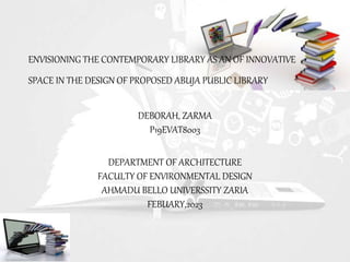 ENVISIONING THE CONTEMPORARY LIBRARY AS AN OF INNOVATIVE
SPACE IN THE DESIGN OF PROPOSED ABUJA PUBLIC LIBRARY
DEBORAH, ZARMA
P19EVAT8003
DEPARTMENT OF ARCHITECTURE
FACULTY OF ENVIRONMENTAL DESIGN
AHMADU BELLO UNIVERSSITY ZARIA
FEBUARY,2023
 