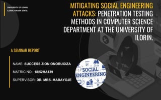 1
A SEMINAR REPORT
UNIVERSITY OF ILORIN,
ILORIN, KWARA STATE.
NAME: SUCCESS ZION ONORUOIZA
MATRIC NO.: 18/52HA139
SUPERVISOR: DR. MRS. MABAYOJE
MITIGATING SOCIAL ENGINEERING
ATTACKS: PENETRATION TESTING
METHODS IN COMPUTER SCIENCE
DEPARTMENT AT THE UNIVERSITY OF
ILORIN.
 