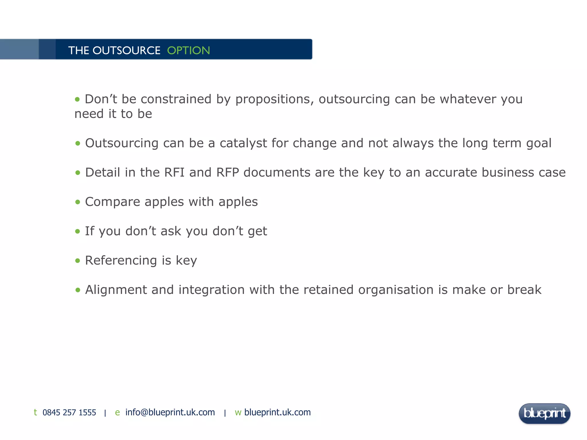 THE OUTSOURCE  OPTION Don’t be constrained by propositions, outsourcing can be whatever you need it to be Outsourcing can be a catalyst for change and not always the long term goal Detail in the RFI and RFP documents are the key to an accurate business case Compare apples with apples If you don’t ask you don’t get Referencing is key Alignment and integration with the retained organisation is make or break  