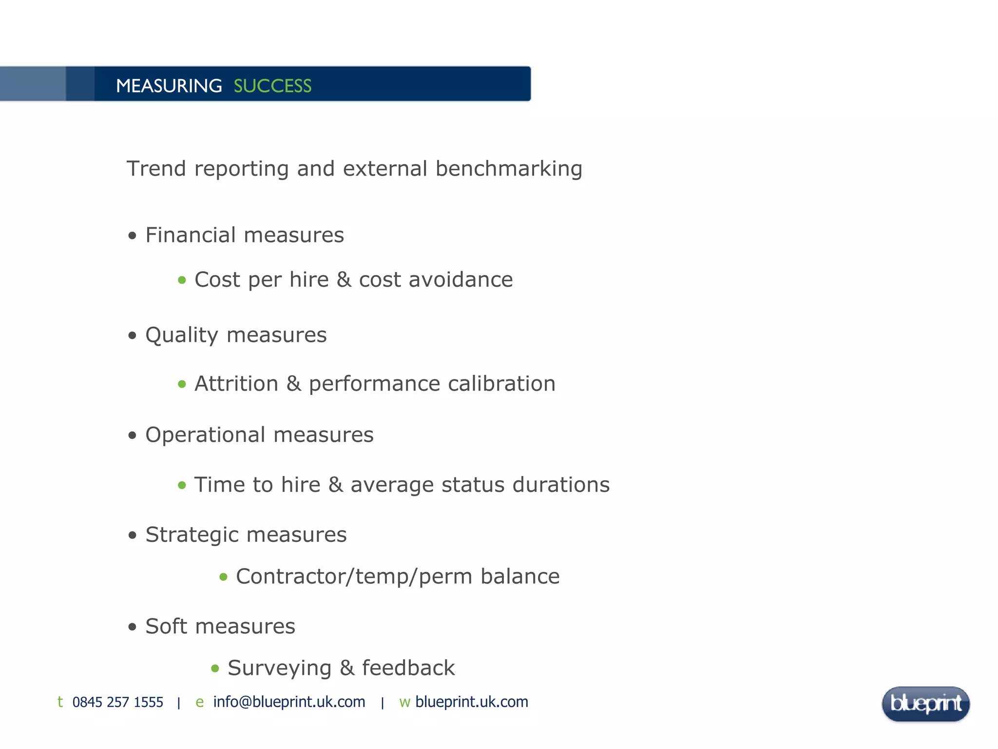 MEASURING  SUCCESS Trend reporting and external benchmarking Financial measures Cost per hire & cost avoidance Quality measures Attrition & performance calibration Operational measures Time to hire & average status durations Strategic measures Contractor/temp/perm balance Soft measures Surveying & feedback 