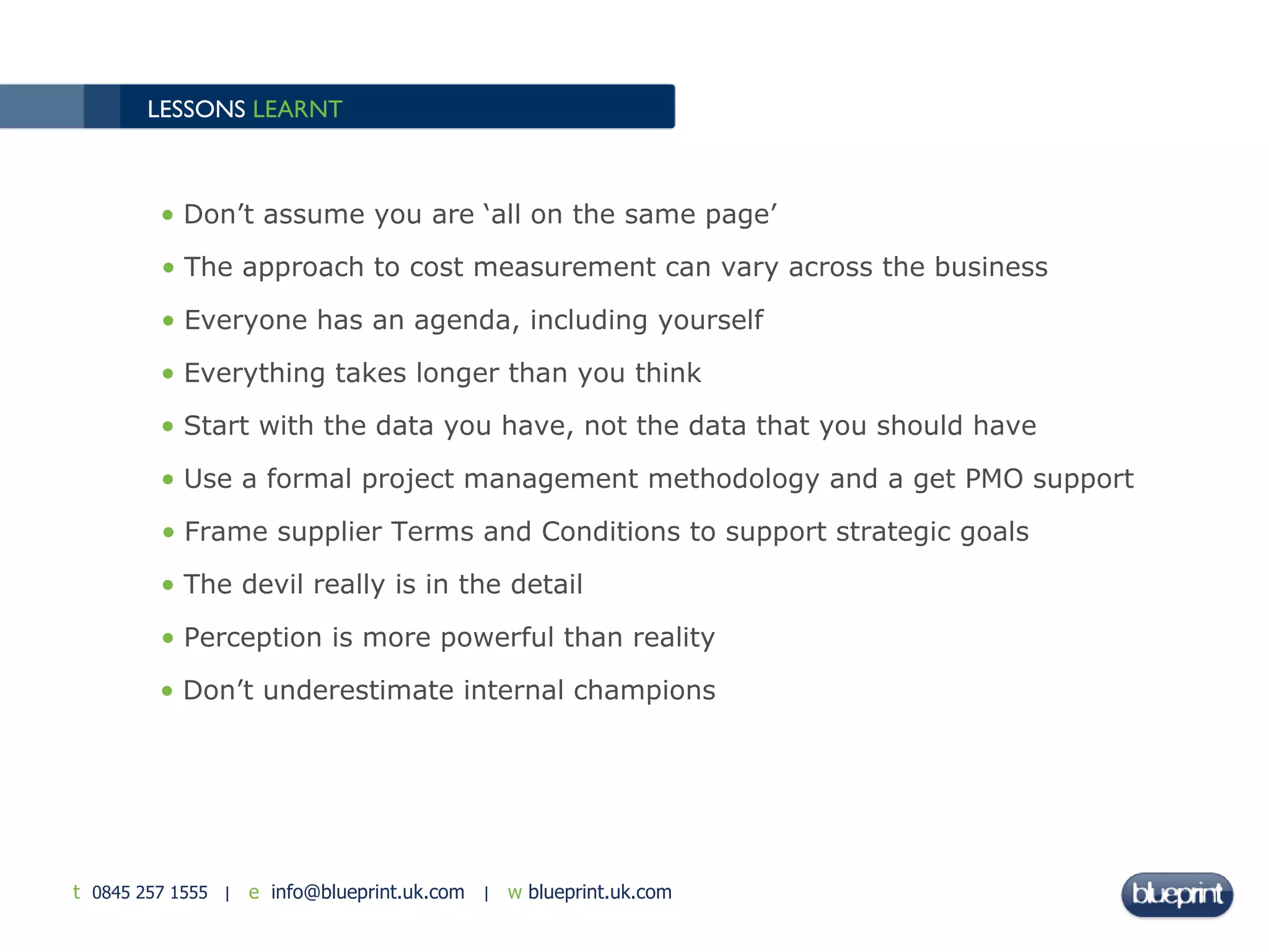 LESSONS  LEARNT Don’t assume you are ‘all on the same page’ The approach to cost measurement can vary across the business Everyone has an agenda, including yourself Everything takes longer than you think Start with the data you have, not the data that you should have  Use a formal project management methodology and a get PMO support Frame supplier Terms and Conditions to support strategic goals  The devil really is in the detail Perception is more powerful than reality Don’t underestimate internal champions  