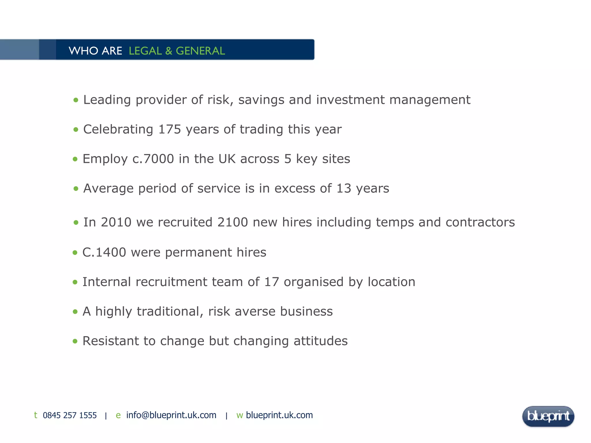 WHO ARE  LEGAL & GENERAL   Leading provider of risk, savings and investment management Celebrating 175 years of trading this year Employ c.7000 in the UK across 5 key sites Average period of service is in excess of 13 years In 2010 we recruited 2100 new hires including temps and contractors C.1400 were permanent hires Internal recruitment team of 17 organised by location A highly traditional, risk averse business Resistant to change but changing attitudes 