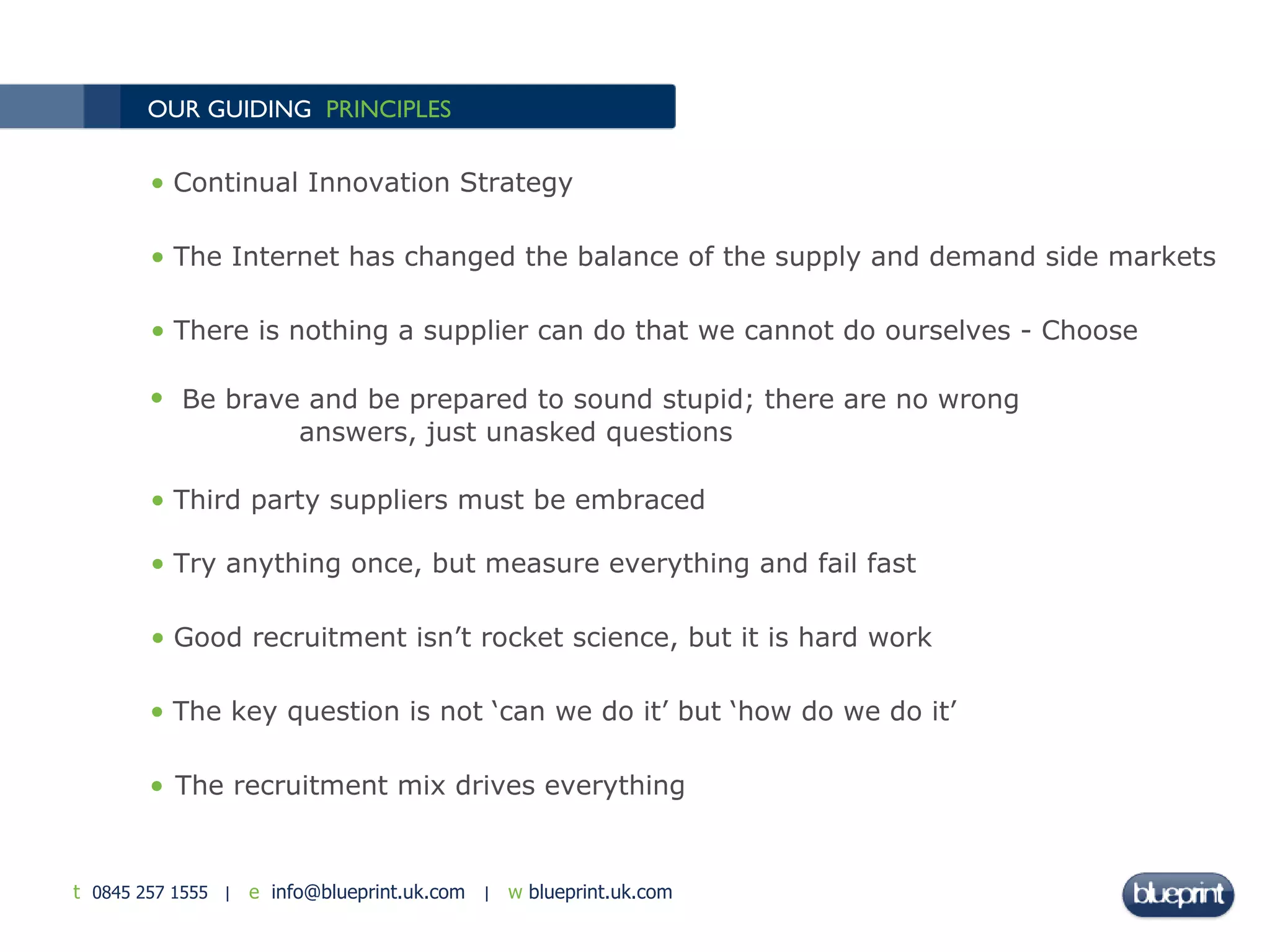 OUR GUIDING  PRINCIPLES The recruitment mix drives everything Continual Innovation Strategy The Internet has changed the balance of the supply and demand side markets  There is nothing a supplier can do that we cannot do ourselves - Choose Be brave and be prepared to sound stupid;   there are no wrong  answers, just unasked questions Third party suppliers must be embraced Try anything once, but measure everything and fail fast Good recruitment isn’t rocket science, but it is hard work The key question is not ‘can we do it’ but ‘how do we do it’ 
