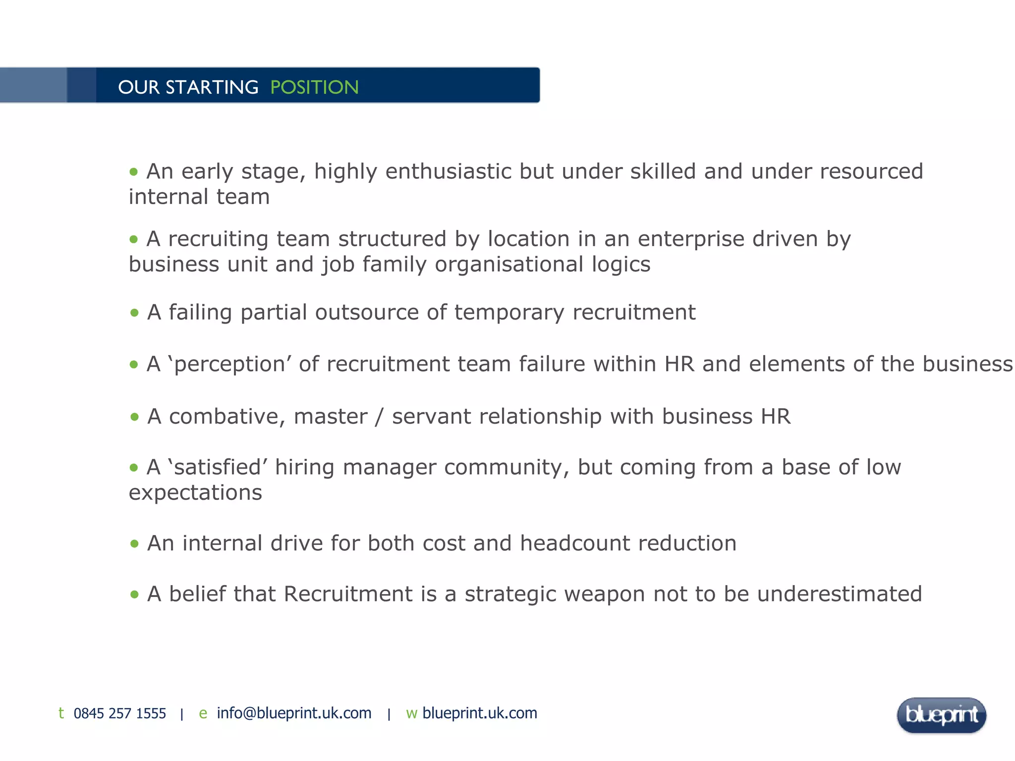 OUR STARTING  POSITION An early stage, highly enthusiastic but under skilled and under resourced internal team A recruiting team structured by location in an enterprise driven by business unit and job family organisational logics A failing partial outsource of temporary recruitment A ‘perception’ of recruitment team failure within HR and elements of the business A combative, master / servant relationship with business HR A ‘satisfied’ hiring manager community, but coming from a base of low expectations An internal drive for both cost and headcount reduction A belief that Recruitment is a strategic weapon not to be underestimated 