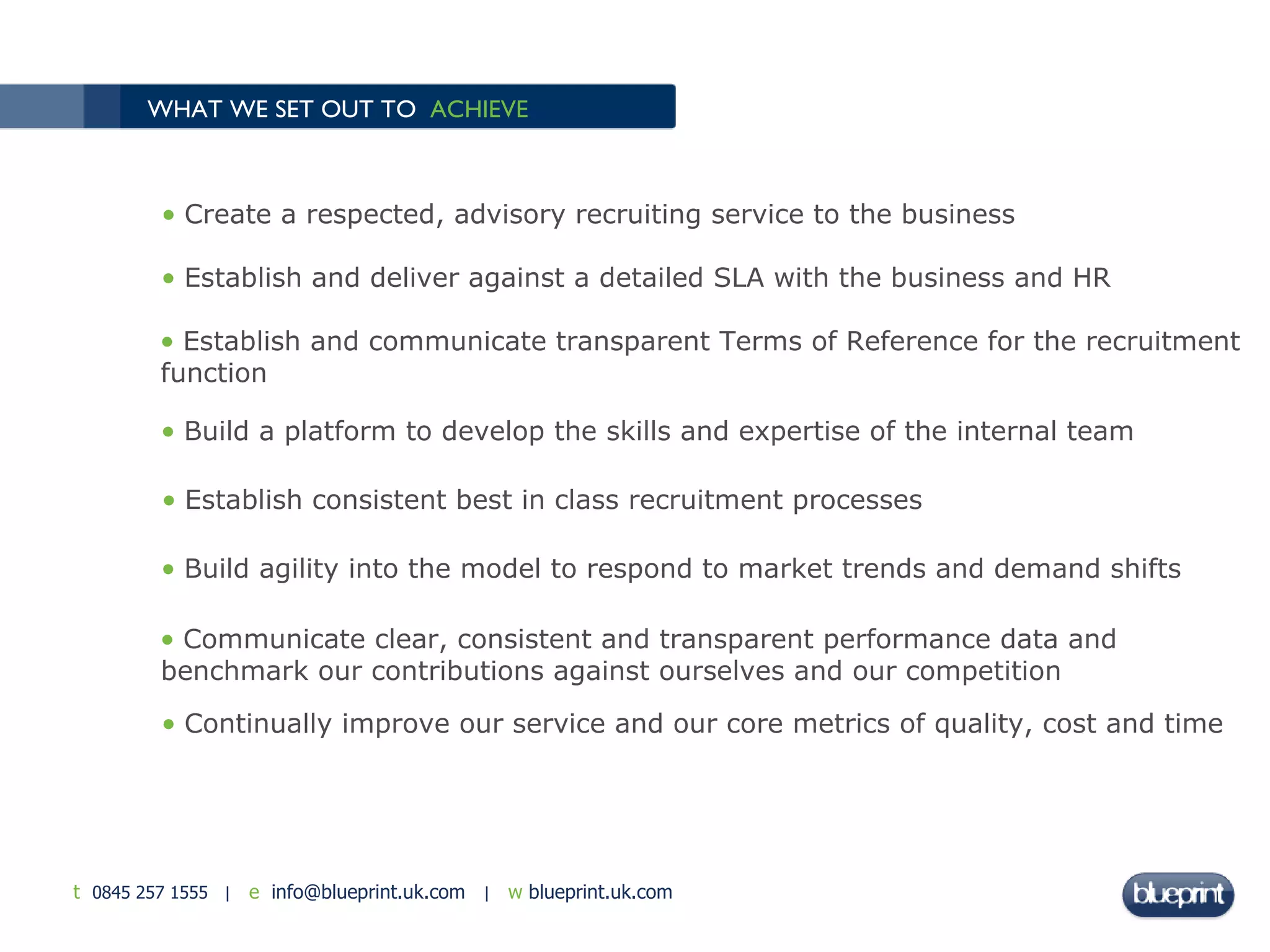 WHAT WE SET OUT TO  ACHIEVE Create a respected, advisory recruiting service to the business Establish and deliver against a detailed SLA with the business and HR Establish and communicate transparent Terms of Reference for the recruitment function Build a platform to develop the skills and expertise of the internal team Establish consistent best in class recruitment processes Build agility into the model to respond to market trends and demand shifts Communicate clear, consistent and transparent performance data and benchmark our contributions against ourselves and our competition Continually improve our service and our core metrics of quality, cost and time 