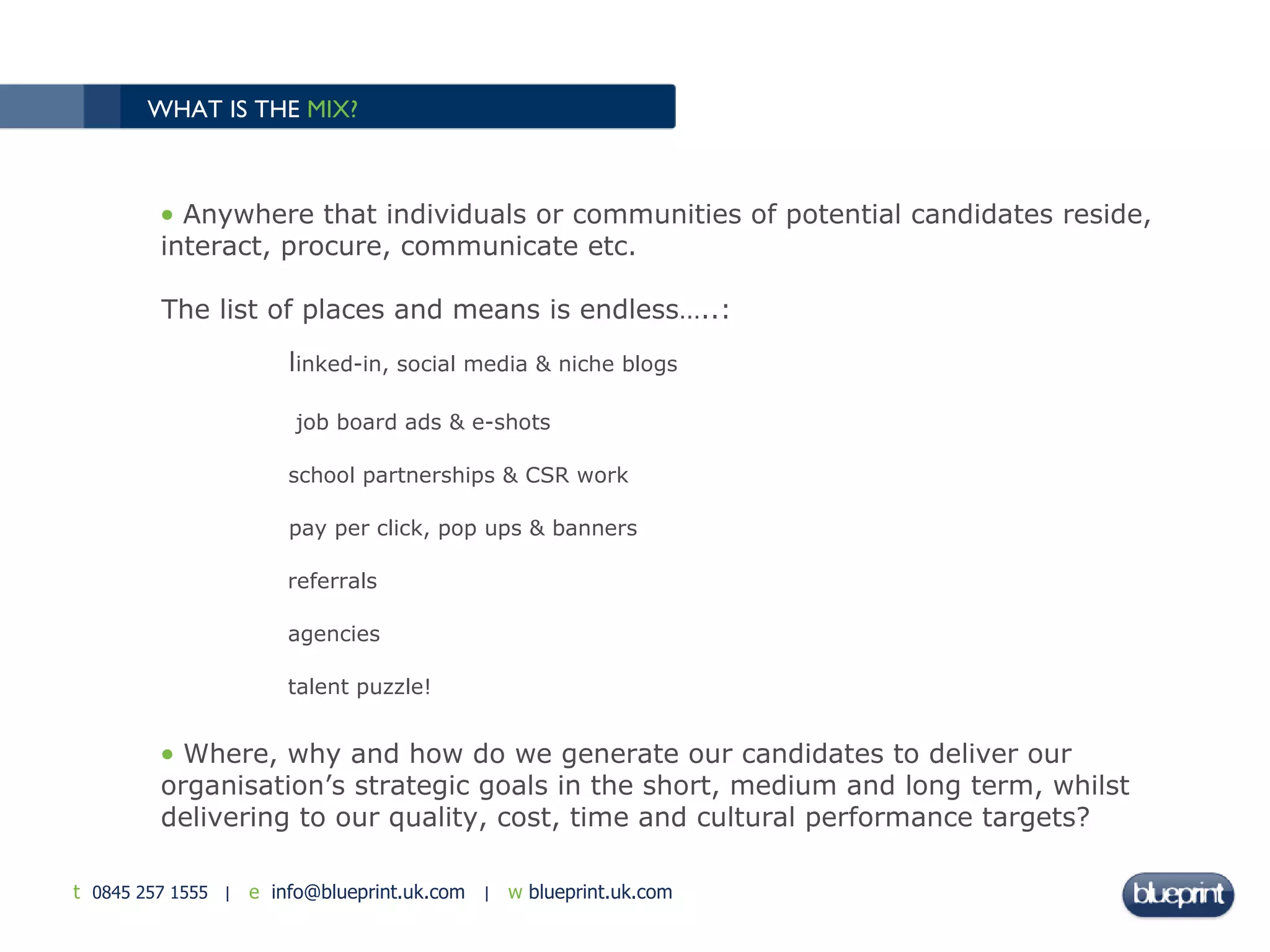 WHAT IS THE  MIX?   Anywhere that individuals or communities of potential candidates reside, interact, procure, communicate etc. The list of places and means is endless…..: l inked-in, social media & niche blogs   job board ads & e-shots school partnerships & CSR work pay per click, pop ups & banners  referrals agencies  talent puzzle! Where, why and how do we generate our candidates to deliver our organisation’s strategic goals in the short, medium and long term, whilst delivering to our quality, cost, time and cultural performance targets?  