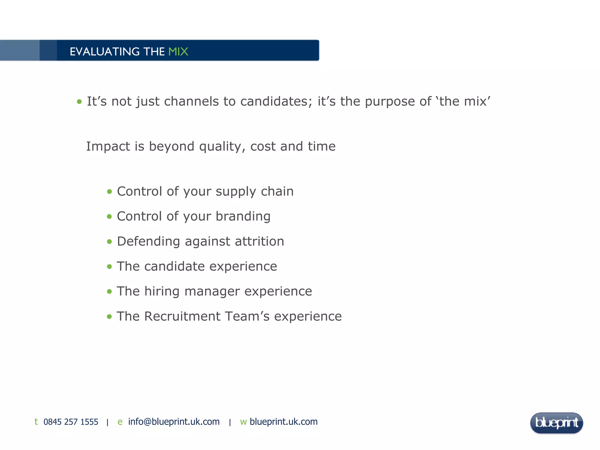 EVALUATING THE  MIX   It’s not just channels to candidates; it’s the purpose of ‘the mix’ Impact is beyond quality, cost and time Control of your supply chain Control of your branding  Defending against attrition The candidate experience The hiring manager experience The Recruitment Team’s experience 