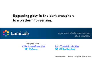 Philippe Smet
philippe.smet@ugent.be
@pfsmet
http://LumiLab.UGent.be
@UGentLumiLab
Upgrading glow-in-the-dark phosphors
to a platform for sensing
Presented at ICIQ Seminar, Tarragona, June 10 2022
 