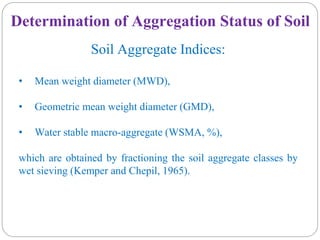 Determination of Aggregation Status of Soil
Soil Aggregate Indices:
• Mean weight diameter (MWD),
• Geometric mean weight diameter (GMD),
• Water stable macro-aggregate (WSMA, %),
which are obtained by fractioning the soil aggregate classes by
wet sieving (Kemper and Chepil, 1965).
 