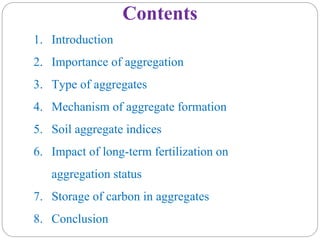 Contents
1. Introduction
2. Importance of aggregation
3. Type of aggregates
4. Mechanism of aggregate formation
5. Soil aggregate indices
6. Impact of long-term fertilization on
aggregation status
7. Storage of carbon in aggregates
8. Conclusion
 
