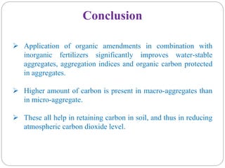 Conclusion
 Application of organic amendments in combination with
inorganic fertilizers significantly improves water-stable
aggregates, aggregation indices and organic carbon protected
in aggregates.
 Higher amount of carbon is present in macro-aggregates than
in micro-aggregate.
 These all help in retaining carbon in soil, and thus in reducing
atmospheric carbon dioxide level.
 