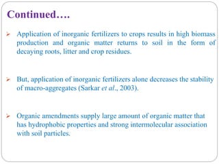  Application of inorganic fertilizers to crops results in high biomass
production and organic matter returns to soil in the form of
decaying roots, litter and crop residues.
 But, application of inorganic fertilizers alone decreases the stability
of macro-aggregates (Sarkar et al., 2003).
 Organic amendments supply large amount of organic matter that
has hydrophobic properties and strong intermolecular association
with soil particles.
Continued….
 