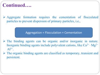 Continued….
 Aggregate formation requires the cementation of flocculated
particles to prevent dispersion of primary particles, i.e.,
 The binding agents can be organic and/or inorganic in nature.
Inorganic binding agents include polyvalent cations, like Ca2+ , Mg2+
Al3+.
 The organic binding agents are classified as temporary, transient and
persistent.
Aggregation = Flocculation + Cementation
 