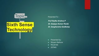 Topic
Sixth Sense
Technology
Presented To –
Prof Radha Krishna P
Dr. Sanjaya Kumar Panda
Dr. Sangharatna Godboley
 Presented by-
 Shivam Rathore
 MC20140
 207945
 