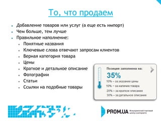 То, что продаем
   Добавление товаров или услуг (а еще есть импорт)
   Чем больше, тем лучше
   Правильное наполнение:
      Понятные названия
      Ключевые слова отвечают запросам клиентов
      Верная категория товара
      Цены
      Краткое и детальное описание
      Фотографии
      Статьи
      Ссылки на подобные товары
 