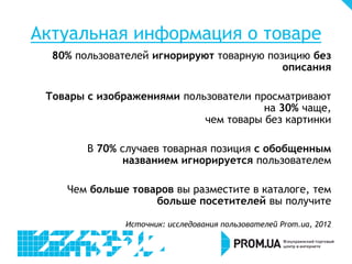 Актуальная информация о товаре
  80% пользователей игнорируют товарную позицию без
                                           описания

 Товары с изображениями пользователи просматривают
                                       на 30% чаще,
                            чем товары без картинки

        В 70% случаев товарная позиция с обобщенным
              названием игнорируется пользователем

    Чем больше товаров вы разместите в каталоге, тем
                   больше посетителей вы получите

               Источник: исследования пользователей Prom.ua, 2012
 