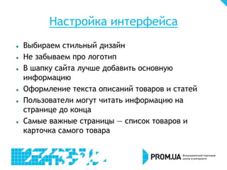 Настройка интерфейса
   Выбираем стильный дизайн
   Не забываем про логотип
   В шапку сайта лучше добавить основную
    информацию
   Оформление текста описаний товаров и статей
   Пользователи могут читать информацию на
    странице до конца
   Самые важные страницы — список товаров и
    карточка самого товара
 