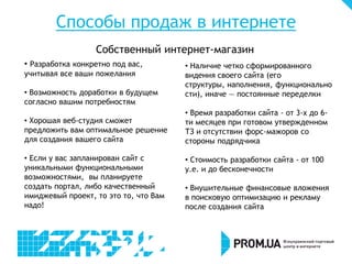 Способы продаж в интернете
                  Собственный интернет-магазин
• Разработка конкретно под вас,        • Наличие четко сформированного
учитывая все ваши пожелания            видения своего сайта (его
                                       структуры, наполнения, функционально
• Возможность доработки в будущем      сти), иначе — постоянные переделки
согласно вашим потребностям
                                       • Время разработки сайта - от 3-х до 6-
• Хорошая веб-студия сможет            ти месяцев при готовом утвержденном
предложить вам оптимальное решение     ТЗ и отсутствии форс-мажоров со
для создания вашего сайта              стороны подрядчика

• Если у вас запланирован сайт с       • Стоимость разработки сайта - от 100
уникальными функциональными            у.е. и до бесконечности
возможностями, вы планируете
создать портал, либо качественный      • Внушительные финансовые вложения
имиджевый проект, то это то, что Вам   в поисковую оптимизацию и рекламу
надо!                                  после создания сайта
 