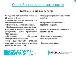 Способы продаж в интернете
              Торговый центр в интернете
• Создание полноценного сайта за    • Стандартизированное решение и
20 минут от 0 грн.                  дизайны
• Автоматическая оптимизация под
поисковые системы                   • Отсутствие возможности
• Инструменты интернет-рекламы      доработок под себя
• Профессиональные консультации
• Высокая техническая надежность,   • Самостоятельное наполнение и
доступность сайта практически       работа с сайтом
100% времени
• Постоянное           обновление   • Площадки заточены под
функционала платформы               «торгующие» сайты
• Уже   существующая     огромная
аудитория покупателей и целевых     • Наличие модерации
клиентов на платформе
 