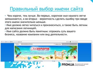 Правильный выбор имени сайта
• Чем короче, тем лучше. Во-первых, короткое имя намного легче
запоминается, а во-вторых – вероятность сделать ошибку при вводе
этого имени значительно меньше.
• Имя должно легко читаться и произноситься, а также быть легким
для написания латиницей.
• Имя сайта должно быть понятным: отражать суть вашего
бизнеса, название компании или вид деятельности.
 