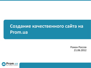 Создание качественного сайта на
Prom.ua

                         Роман Россов
                           21.06.2012
 