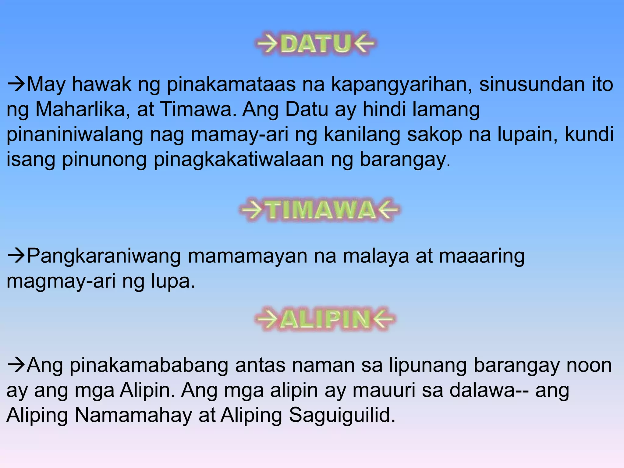 May hawak ng pinakamataas na kapangyarihan, sinusundan ito 
ng Maharlika, at Timawa. Ang Datu ay hindi lamang 
pinaniniwalang nag mamay-ari ng kanilang sakop na lupain, kundi 
isang pinunong pinagkakatiwalaan ng barangay. 
Pangkaraniwang mamamayan na malaya at maaaring 
magmay-ari ng lupa. 
Ang pinakamababang antas naman sa lipunang barangay noon 
ay ang mga Alipin. Ang mga alipin ay mauuri sa dalawa-- ang 
Aliping Namamahay at Aliping Saguiguilid. 
 