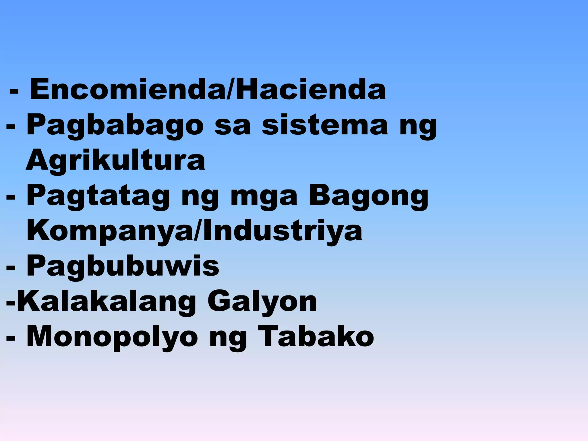 - Encomienda/Hacienda 
- Pagbabago sa sistema ng 
Agrikultura 
- Pagtatag ng mga Bagong 
Kompanya/Industriya 
- Pagbubuwis 
-Kalakalang Galyon 
- Monopolyo ng Tabako 
 