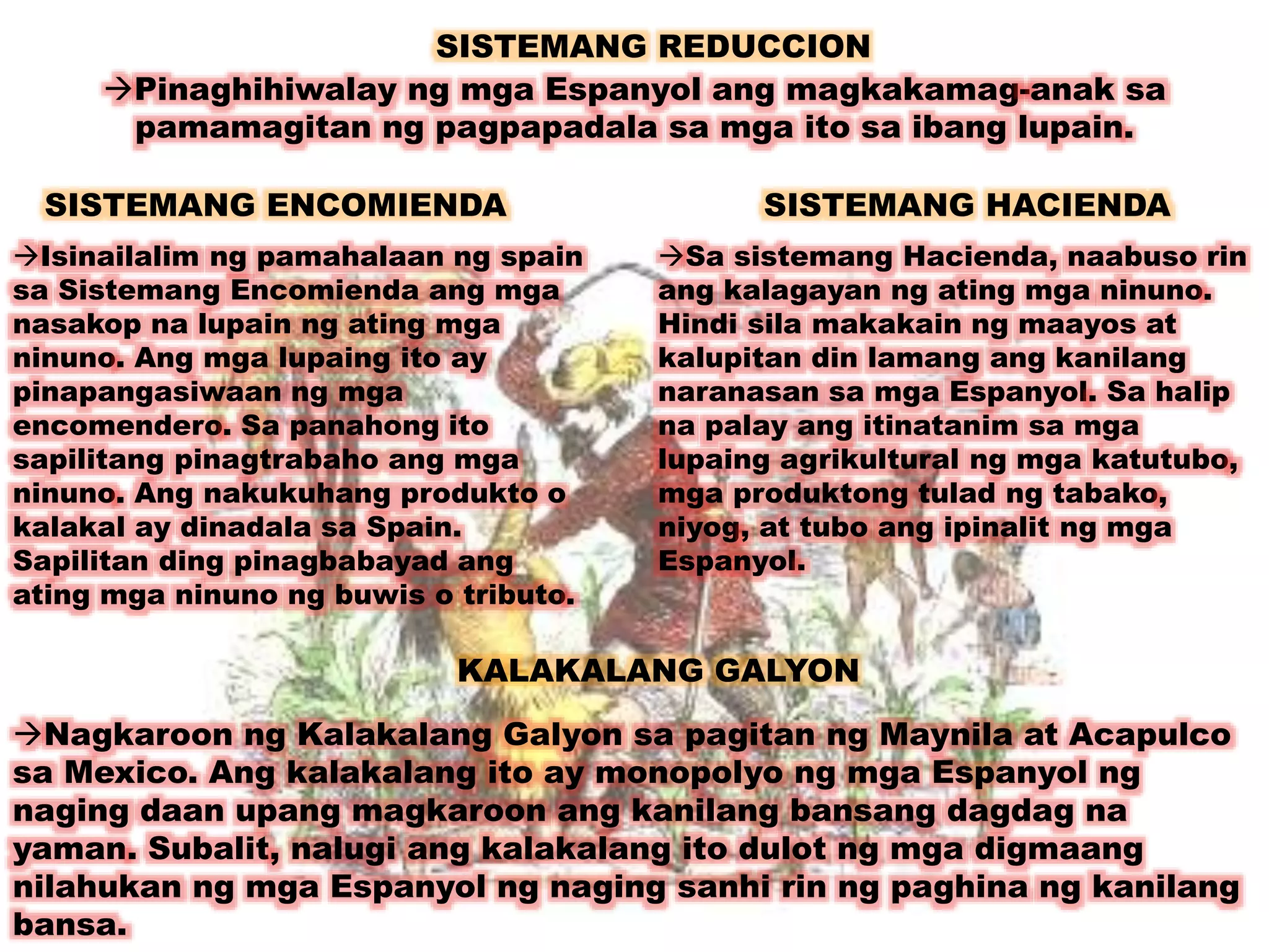 SISTEMANG REDUCCION 
Pinaghihiwalay ng mga Espanyol ang magkakamag-anak sa 
pamamagitan ng pagpapadala sa mga ito sa ibang lupain. 
SISTEMANG ENCOMIENDA 
Isinailalim ng pamahalaan ng spain 
sa Sistemang Encomienda ang mga 
nasakop na lupain ng ating mga 
ninuno. Ang mga lupaing ito ay 
pinapangasiwaan ng mga 
encomendero. Sa panahong ito 
sapilitang pinagtrabaho ang mga 
ninuno. Ang nakukuhang produkto o 
kalakal ay dinadala sa Spain. 
Sapilitan ding pinagbabayad ang 
ating mga ninuno ng buwis o tributo. 
SISTEMANG HACIENDA 
Sa sistemang Hacienda, naabuso rin 
ang kalagayan ng ating mga ninuno. 
Hindi sila makakain ng maayos at 
kalupitan din lamang ang kanilang 
naranasan sa mga Espanyol. Sa halip 
na palay ang itinatanim sa mga 
lupaing agrikultural ng mga katutubo, 
mga produktong tulad ng tabako, 
niyog, at tubo ang ipinalit ng mga 
Espanyol. 
KALAKALANG GALYON 
Nagkaroon ng Kalakalang Galyon sa pagitan ng Maynila at Acapulco 
sa Mexico. Ang kalakalang ito ay monopolyo ng mga Espanyol ng 
naging daan upang magkaroon ang kanilang bansang dagdag na 
yaman. Subalit, nalugi ang kalakalang ito dulot ng mga digmaang 
nilahukan ng mga Espanyol ng naging sanhi rin ng paghina ng kanilang 
bansa. 
 