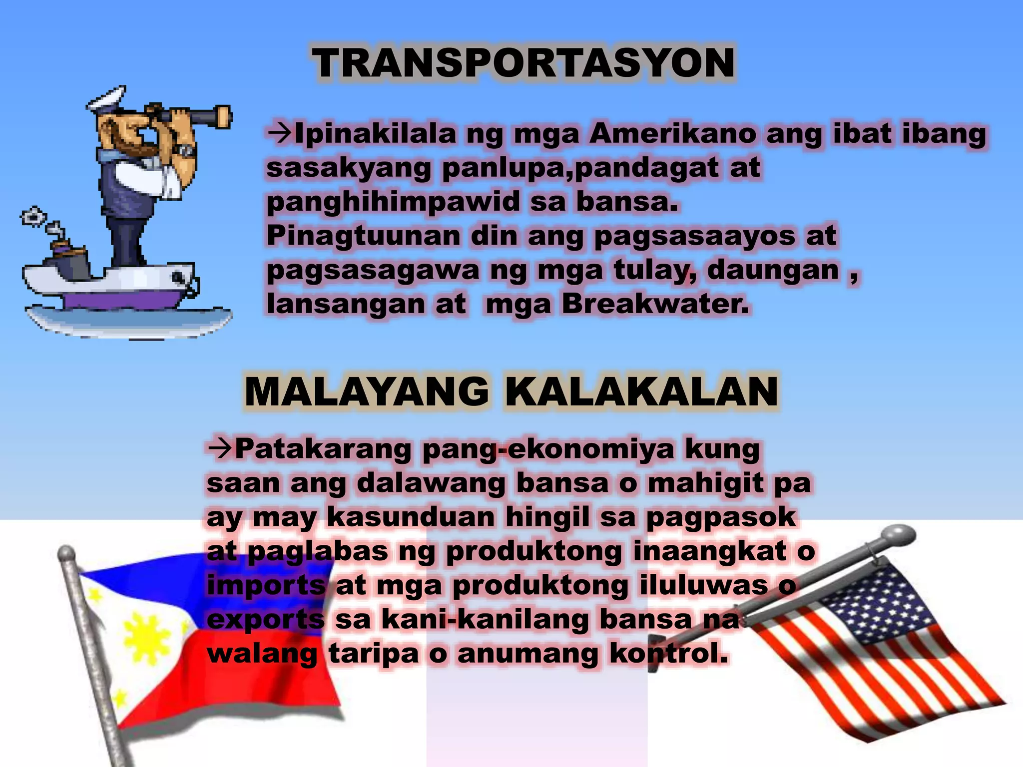 TRANSPORTASYON 
Ipinakilala ng mga Amerikano ang ibat ibang 
sasakyang panlupa,pandagat at 
panghihimpawid sa bansa. 
Pinagtuunan din ang pagsasaayos at 
pagsasagawa ng mga tulay, daungan , 
lansangan at mga Breakwater. 
MALAYANG KALAKALAN 
Patakarang pang-ekonomiya kung 
saan ang dalawang bansa o mahigit pa 
ay may kasunduan hingil sa pagpasok 
at paglabas ng produktong inaangkat o 
imports at mga produktong iluluwas o 
exports sa kani-kanilang bansa na 
walang taripa o anumang kontrol. 
 