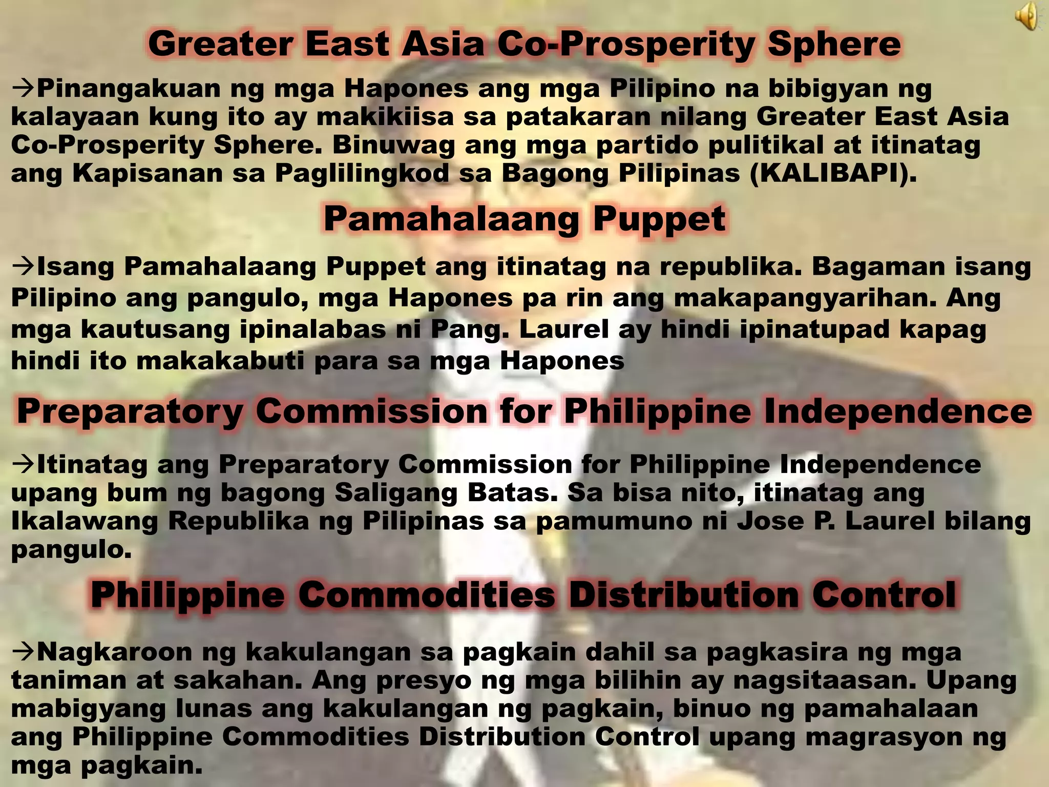 Greater East Asia Co-Prosperity Sphere 
Pinangakuan ng mga Hapones ang mga Pilipino na bibigyan ng 
kalayaan kung ito ay makikiisa sa patakaran nilang Greater East Asia 
Co-Prosperity Sphere. Binuwag ang mga partido pulitikal at itinatag 
ang Kapisanan sa Paglilingkod sa Bagong Pilipinas (KALIBAPI). 
Pamahalaang Puppet 
Isang Pamahalaang Puppet ang itinatag na republika. Bagaman isang 
Pilipino ang pangulo, mga Hapones pa rin ang makapangyarihan. Ang 
mga kautusang ipinalabas ni Pang. Laurel ay hindi ipinatupad kapag 
hindi ito makakabuti para sa mga Hapones 
Preparatory Commission for Philippine Independence 
Itinatag ang Preparatory Commission for Philippine Independence 
upang bum ng bagong Saligang Batas. Sa bisa nito, itinatag ang 
Ikalawang Republika ng Pilipinas sa pamumuno ni Jose P. Laurel bilang 
pangulo. 
Philippine Commodities Distribution Control 
Nagkaroon ng kakulangan sa pagkain dahil sa pagkasira ng mga 
taniman at sakahan. Ang presyo ng mga bilihin ay nagsitaasan. Upang 
mabigyang lunas ang kakulangan ng pagkain, binuo ng pamahalaan 
ang Philippine Commodities Distribution Control upang magrasyon ng 
mga pagkain. 
 