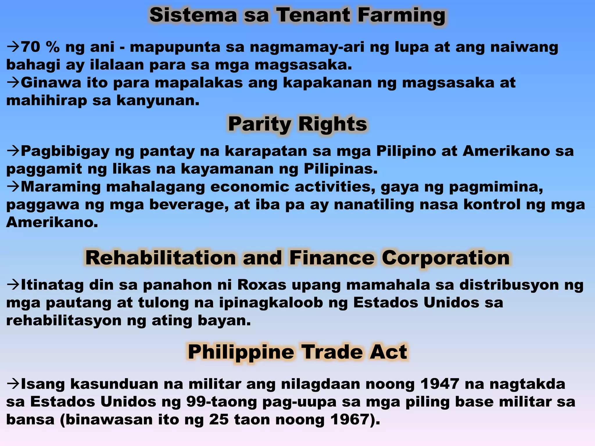 Sistema sa Tenant Farming 
70 % ng ani - mapupunta sa nagmamay-ari ng lupa at ang naiwang 
bahagi ay ilalaan para sa mga magsasaka. 
Ginawa ito para mapalakas ang kapakanan ng magsasaka at 
mahihirap sa kanyunan. 
Parity Rights 
Pagbibigay ng pantay na karapatan sa mga Pilipino at Amerikano sa 
paggamit ng likas na kayamanan ng Pilipinas. 
Maraming mahalagang economic activities, gaya ng pagmimina, 
paggawa ng mga beverage, at iba pa ay nanatiling nasa kontrol ng mga 
Amerikano. 
Rehabilitation and Finance Corporation 
Itinatag din sa panahon ni Roxas upang mamahala sa distribusyon ng 
mga pautang at tulong na ipinagkaloob ng Estados Unidos sa 
rehabilitasyon ng ating bayan. 
Philippine Trade Act 
Isang kasunduan na militar ang nilagdaan noong 1947 na nagtakda 
sa Estados Unidos ng 99-taong pag-uupa sa mga piling base militar sa 
bansa (binawasan ito ng 25 taon noong 1967). 
 