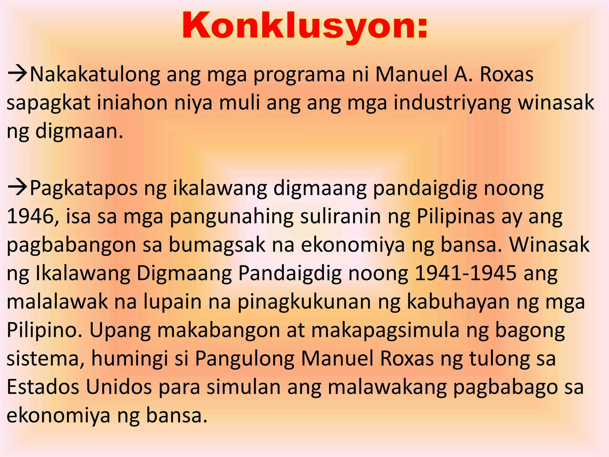 Nakakatulong ang mga programa ni Manuel A. Roxas 
sapagkat iniahon niya muli ang ang mga industriyang winasak 
ng digmaan. 
Pagkatapos ng ikalawang digmaang pandaigdig noong 
1946, isa sa mga pangunahing suliranin ng Pilipinas ay ang 
pagbabangon sa bumagsak na ekonomiya ng bansa. Winasak 
ng Ikalawang Digmaang Pandaigdig noong 1941-1945 ang 
malalawak na lupain na pinagkukunan ng kabuhayan ng mga 
Pilipino. Upang makabangon at makapagsimula ng bagong 
sistema, humingi si Pangulong Manuel Roxas ng tulong sa 
Estados Unidos para simulan ang malawakang pagbabago sa 
ekonomiya ng bansa. 
 