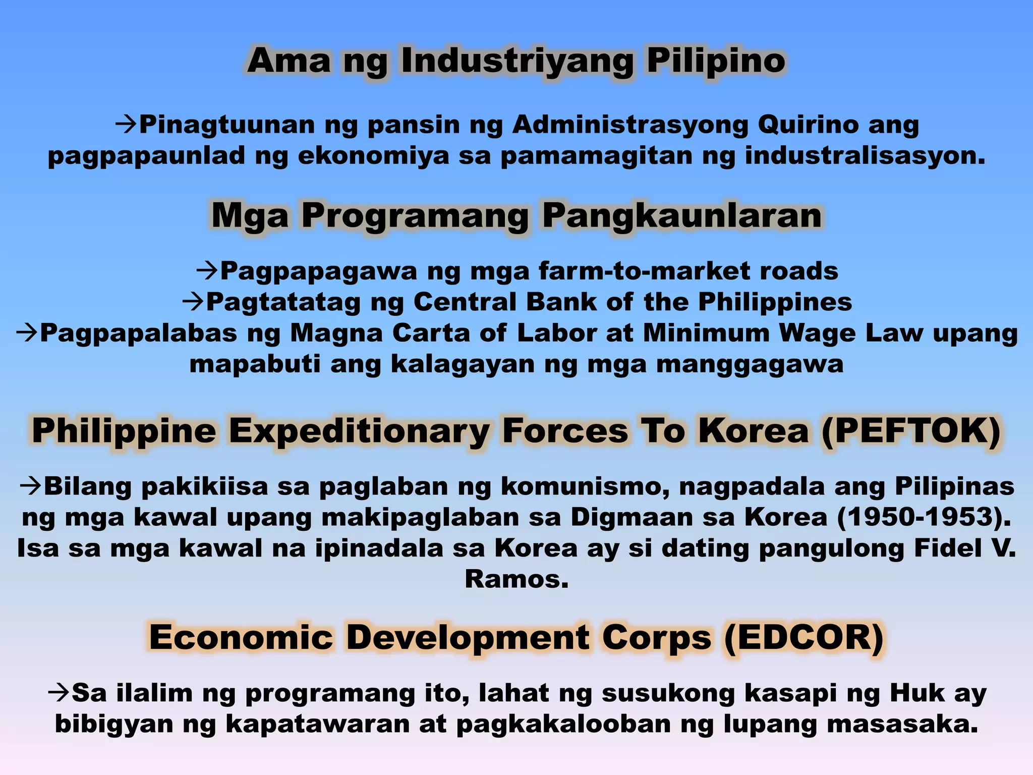 Ama ng Industriyang Pilipino 
Pinagtuunan ng pansin ng Administrasyong Quirino ang 
pagpapaunlad ng ekonomiya sa pamamagitan ng industralisasyon. 
Mga Programang Pangkaunlaran 
Pagpapagawa ng mga farm-to-market roads 
Pagtatatag ng Central Bank of the Philippines 
Pagpapalabas ng Magna Carta of Labor at Minimum Wage Law upang 
mapabuti ang kalagayan ng mga manggagawa 
Philippine Expeditionary Forces To Korea (PEFTOK) 
Bilang pakikiisa sa paglaban ng komunismo, nagpadala ang Pilipinas 
ng mga kawal upang makipaglaban sa Digmaan sa Korea (1950-1953). 
Isa sa mga kawal na ipinadala sa Korea ay si dating pangulong Fidel V. 
Ramos. 
Economic Development Corps (EDCOR) 
Sa ilalim ng programang ito, lahat ng susukong kasapi ng Huk ay 
bibigyan ng kapatawaran at pagkakalooban ng lupang masasaka. 
 