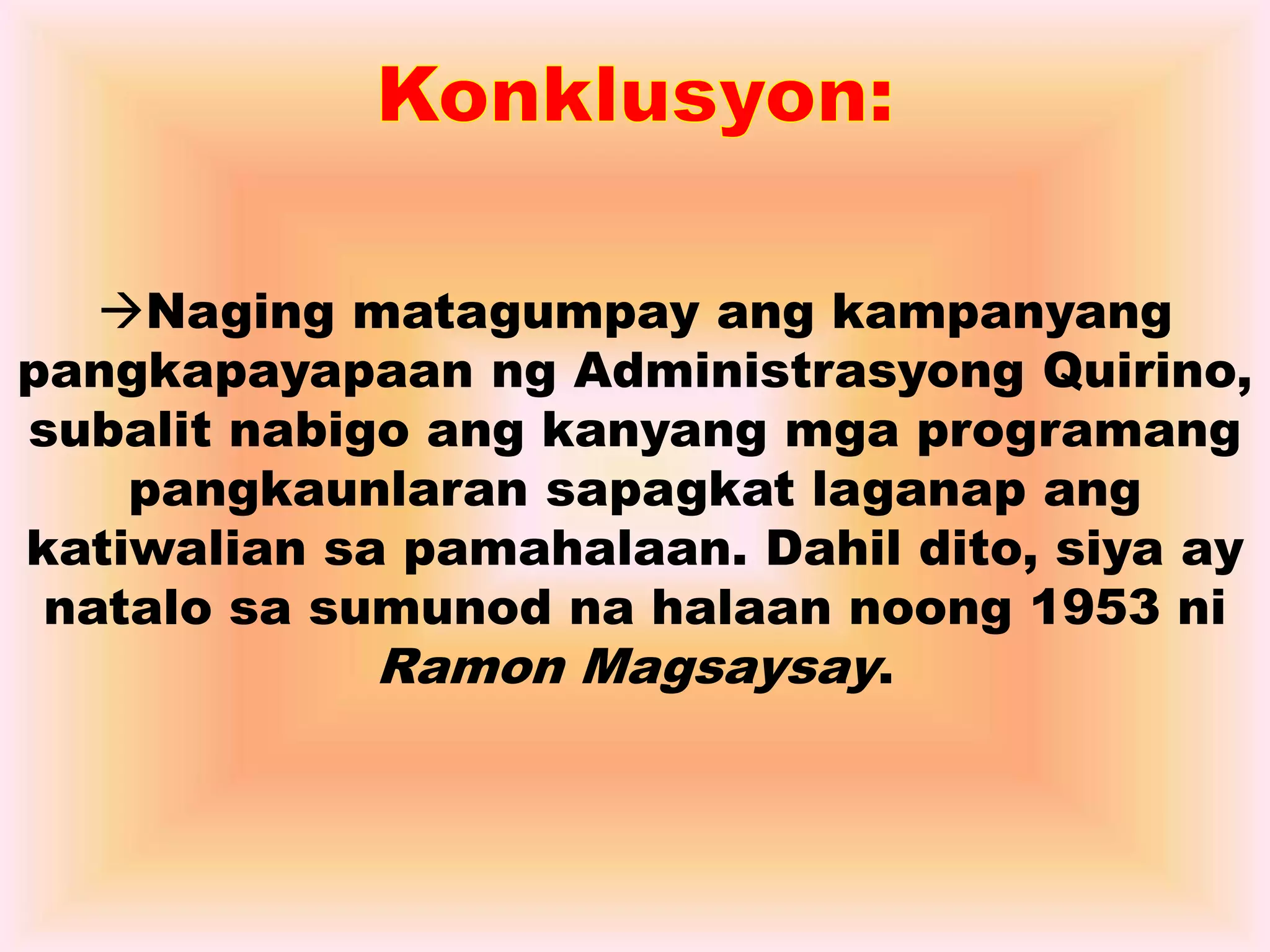 Naging matagumpay ang kampanyang 
pangkapayapaan ng Administrasyong Quirino, 
subalit nabigo ang kanyang mga programang 
pangkaunlaran sapagkat laganap ang 
katiwalian sa pamahalaan. Dahil dito, siya ay 
natalo sa sumunod na halaan noong 1953 ni 
Ramon Magsaysay. 
 