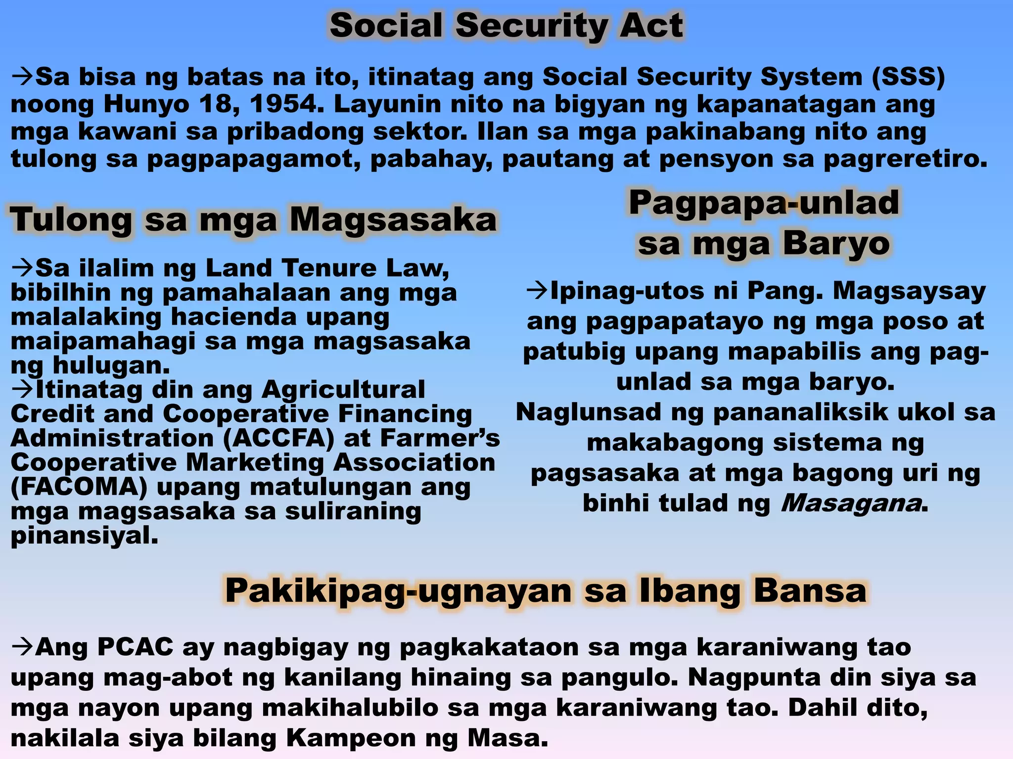 Social Security Act 
Sa bisa ng batas na ito, itinatag ang Social Security System (SSS) 
noong Hunyo 18, 1954. Layunin nito na bigyan ng kapanatagan ang 
mga kawani sa pribadong sektor. Ilan sa mga pakinabang nito ang 
tulong sa pagpapagamot, pabahay, pautang at pensyon sa pagreretiro. 
Tulong sa mga Magsasaka 
Sa ilalim ng Land Tenure Law, 
bibilhin ng pamahalaan ang mga 
malalaking hacienda upang 
maipamahagi sa mga magsasaka 
ng hulugan. 
Itinatag din ang Agricultural 
Credit and Cooperative Financing 
Administration (ACCFA) at Farmer’s 
Cooperative Marketing Association 
(FACOMA) upang matulungan ang 
mga magsasaka sa suliraning 
pinansiyal. 
Pagpapa-unlad 
sa mga Baryo 
Ipinag-utos ni Pang. Magsaysay 
ang pagpapatayo ng mga poso at 
patubig upang mapabilis ang pag-unlad 
sa mga baryo. 
Naglunsad ng pananaliksik ukol sa 
makabagong sistema ng 
pagsasaka at mga bagong uri ng 
binhi tulad ng Masagana. 
Pakikipag-ugnayan sa Ibang Bansa 
Ang PCAC ay nagbigay ng pagkakataon sa mga karaniwang tao 
upang mag-abot ng kanilang hinaing sa pangulo. Nagpunta din siya sa 
mga nayon upang makihalubilo sa mga karaniwang tao. Dahil dito, 
nakilala siya bilang Kampeon ng Masa. 
 