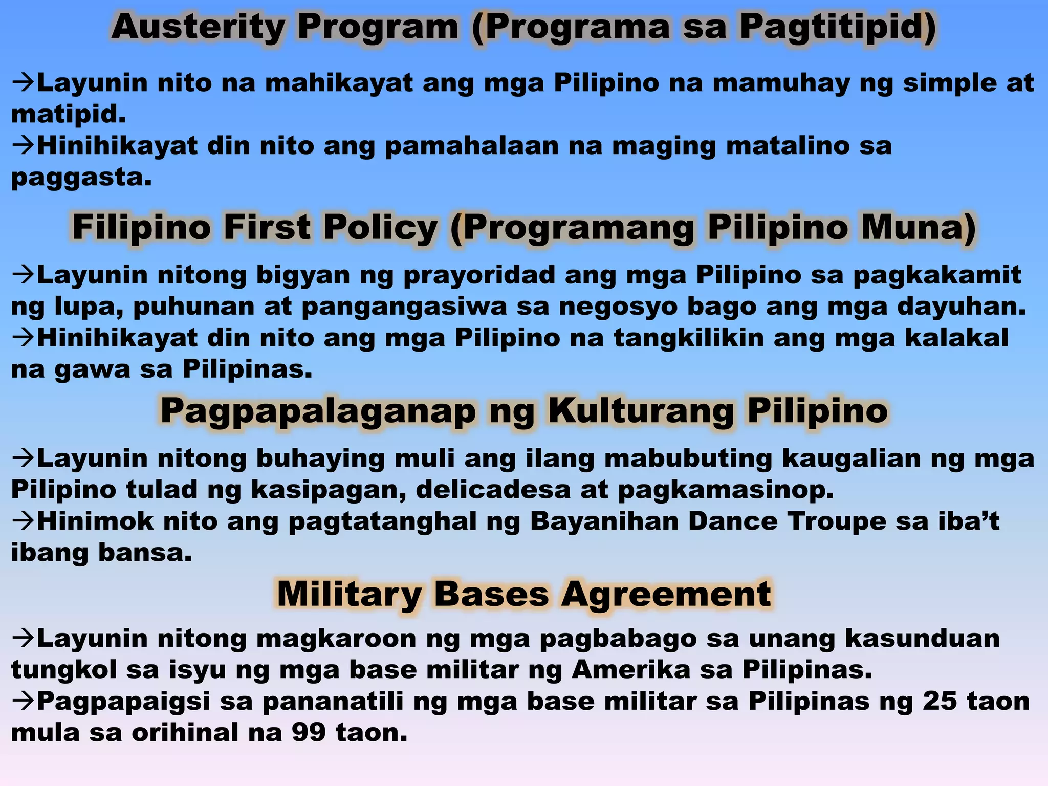 Austerity Program (Programa sa Pagtitipid) 
Layunin nito na mahikayat ang mga Pilipino na mamuhay ng simple at 
matipid. 
Hinihikayat din nito ang pamahalaan na maging matalino sa 
paggasta. 
Filipino First Policy (Programang Pilipino Muna) 
Layunin nitong bigyan ng prayoridad ang mga Pilipino sa pagkakamit 
ng lupa, puhunan at pangangasiwa sa negosyo bago ang mga dayuhan. 
Hinihikayat din nito ang mga Pilipino na tangkilikin ang mga kalakal 
na gawa sa Pilipinas. 
Pagpapalaganap ng Kulturang Pilipino 
Layunin nitong buhaying muli ang ilang mabubuting kaugalian ng mga 
Pilipino tulad ng kasipagan, delicadesa at pagkamasinop. 
Hinimok nito ang pagtatanghal ng Bayanihan Dance Troupe sa iba’t 
ibang bansa. 
Military Bases Agreement 
Layunin nitong magkaroon ng mga pagbabago sa unang kasunduan 
tungkol sa isyu ng mga base militar ng Amerika sa Pilipinas. 
Pagpapaigsi sa pananatili ng mga base militar sa Pilipinas ng 25 taon 
mula sa orihinal na 99 taon. 
 