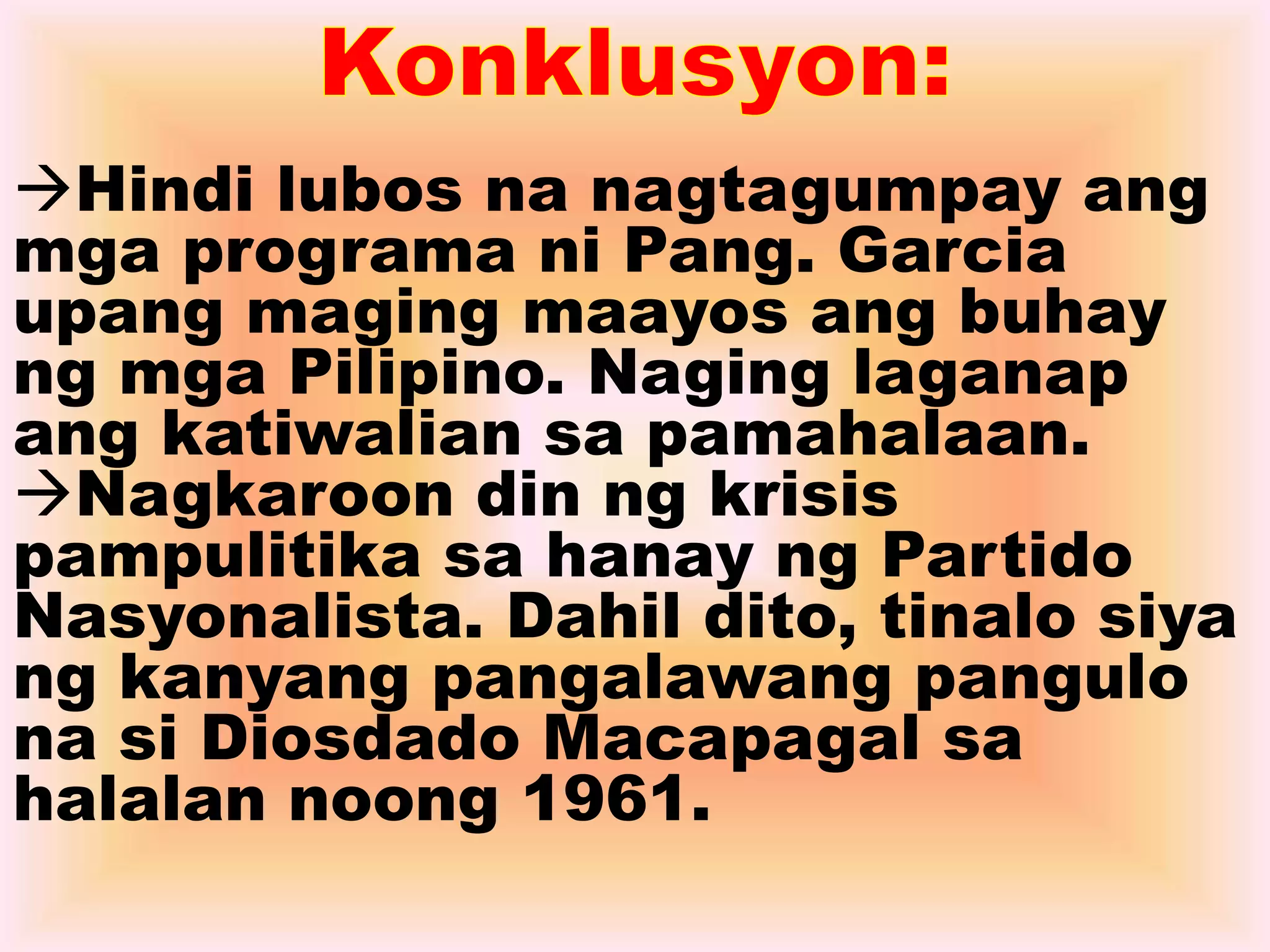 Hindi lubos na nagtagumpay ang 
mga programa ni Pang. Garcia 
upang maging maayos ang buhay 
ng mga Pilipino. Naging laganap 
ang katiwalian sa pamahalaan. 
Nagkaroon din ng krisis 
pampulitika sa hanay ng Partido 
Nasyonalista. Dahil dito, tinalo siya 
ng kanyang pangalawang pangulo 
na si Diosdado Macapagal sa 
halalan noong 1961. 
 