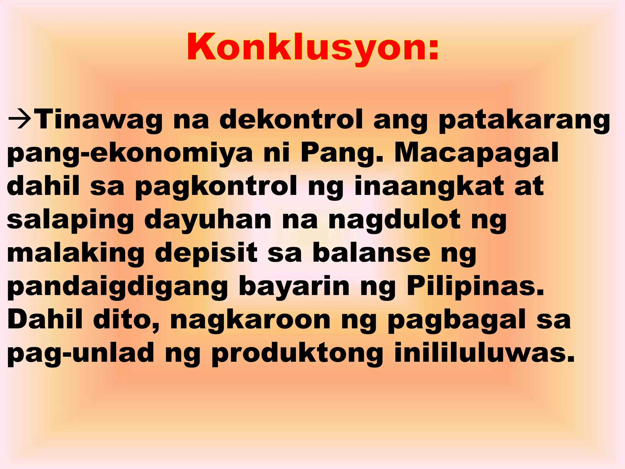 Tinawag na dekontrol ang patakarang 
pang-ekonomiya ni Pang. Macapagal 
dahil sa pagkontrol ng inaangkat at 
salaping dayuhan na nagdulot ng 
malaking depisit sa balanse ng 
pandaigdigang bayarin ng Pilipinas. 
Dahil dito, nagkaroon ng pagbagal sa 
pag-unlad ng produktong inililuluwas. 
 