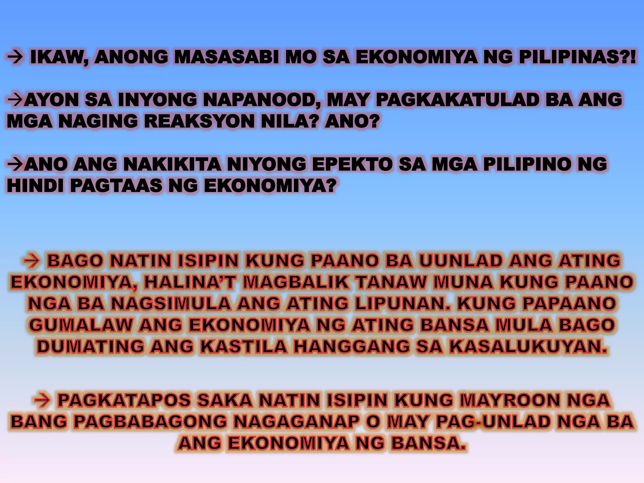  IKAW, ANONG MASASABI MO SA EKONOMIYA NG PILIPINAS?! 
AYON SA INYONG NAPANOOD, MAY PAGKAKATULAD BA ANG 
MGA NAGING REAKSYON NILA? ANO? 
ANO ANG NAKIKITA NIYONG EPEKTO SA MGA PILIPINO NG 
HINDI PAGTAAS NG EKONOMIYA? 
 